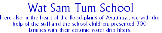 Wat Sam Tum School
Here also in the heart of the flood plains of Ayutthaya, we with the
help of the staff and the school children, presented 300
families with their ceramic water drip filters.