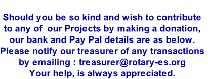 
Should you be so kind and wish to contribute
to any of  our Projects by making a donation, 
our bank and Pay Pal details are as below.
Please notify our treasurer of any transactions
by emailing : treasurer@rotary-es.org
Your help, is always appreciated.